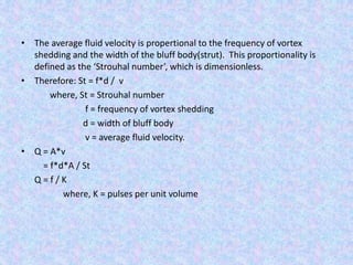 • The average fluid velocity is propertional to the frequency of vortex
shedding and the width of the bluff body(strut). This proportionality is
defined as the ‘Strouhal number’, which is dimensionless.
• Therefore: St = f*d / v
where, St = Strouhal number
f = frequency of vortex shedding
d = width of bluff body
v = average fluid velocity.
• Q = A*v
= f*d*A / St
Q = f / K
where, K = pulses per unit volume
 