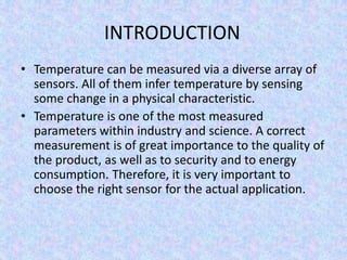 INTRODUCTION
• Temperature can be measured via a diverse array of
sensors. All of them infer temperature by sensing
some change in a physical characteristic.
• Temperature is one of the most measured
parameters within industry and science. A correct
measurement is of great importance to the quality of
the product, as well as to security and to energy
consumption. Therefore, it is very important to
choose the right sensor for the actual application.
 