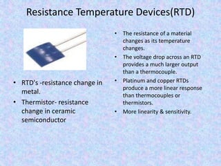 Resistance Temperature Devices(RTD)
• RTD's -resistance change in
metal.
• Thermistor- resistance
change in ceramic
semiconductor
• The resistance of a material
changes as its temperature
changes.
• The voltage drop across an RTD
provides a much larger output
than a thermocouple.
• Platinum and copper RTDs
produce a more linear response
than thermocouples or
thermistors.
• More linearity & sensitivity.
 