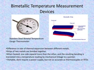 Bimetallic Temperature Measurement
Devices
Stainless Steel Bimetal Temperature
Gauge Thermometer
•Difference in rate of thermal expansion between different metals.
•Strips of two metals are bonded together.
•When heated, one side expand more than the other, and the resulting bending is
translated into a temperature reading by mechanical linkage to a pointer.
• Portable, dont require a power supply, but not as accurate as thermocouples or RTDs
 