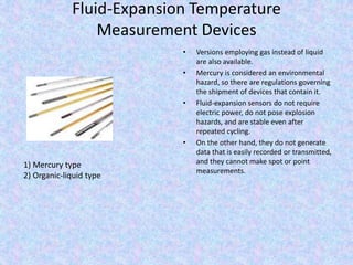 Fluid-Expansion Temperature
Measurement Devices
• Versions employing gas instead of liquid
are also available.
• Mercury is considered an environmental
hazard, so there are regulations governing
the shipment of devices that contain it.
• Fluid-expansion sensors do not require
electric power, do not pose explosion
hazards, and are stable even after
repeated cycling.
• On the other hand, they do not generate
data that is easily recorded or transmitted,
and they cannot make spot or point
measurements.
1) Mercury type
2) Organic-liquid type
 