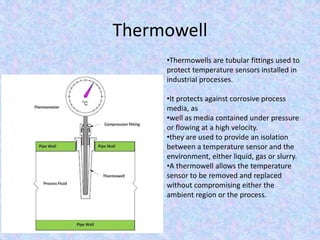 Thermowell
•Thermowells are tubular fittings used to
protect temperature sensors installed in
industrial processes.
•It protects against corrosive process
media, as
•well as media contained under pressure
or flowing at a high velocity.
•they are used to provide an isolation
between a temperature sensor and the
environment, either liquid, gas or slurry.
•A thermowell allows the temperature
sensor to be removed and replaced
without compromising either the
ambient region or the process.
 