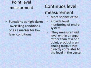 Point level
measurment
• Functions as high alarm
-overfilling conditions
or as a marker for low
level conditions.
• More sophisticated
• Provide level
monitoring of entire
system.
• They measure fluid
level within a range,
rather than at a one
point, producing an
analog output that
directly correlates to
the level in the vessel.
Continuos level
measurement
 