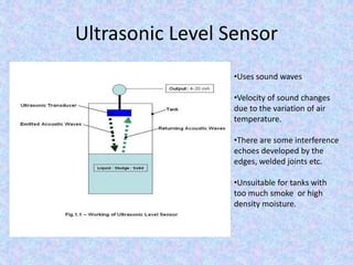 Ultrasonic Level Sensor
•Uses sound waves
•Velocity of sound changes
due to the variation of air
temperature.
•There are some interference
echoes developed by the
edges, welded joints etc.
•Unsuitable for tanks with
too much smoke or high
density moisture.
 