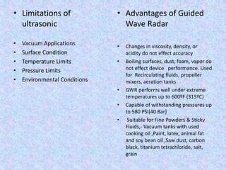 • Limitations of
ultrasonic
• Vacuum Applications
• Surface Condition
• Temperature Limits
• Pressure Limits
• Environmental Conditions
• Advantages of Guided
Wave Radar
• Changes in viscosity, density, or
acidity do not effect accuracy
• Boiling surfaces, dust, foam, vapor do
not effect device performance. Used
for Recirculating fluids, propeller
mixers, aeration tanks
• GWR performs well under extreme
temperatures up to 600ºF (315ºC)
• Capable of withstanding pressures up
to 580 PSI(40 Bar)
• Suitable for Fine Powders & Sticky
Fluids,- Vacuum tanks with used
cooking oil ,Paint, latex, animal fat
and soy bean oil ,Saw dust, carbon
black, titanium tetrachloride, salt,
grain
 