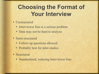 Choosing the Format of
       Your Interview
!  Unstructured
   !  Interviewer bias is a serious problem
   !  Data may not be hard to analyze

!  Semi-structured
   !  Follow-up questions allowed
   !  Probably best for pilot studies

!  Structured
   !  Standardized, reducing interviewer bias
 