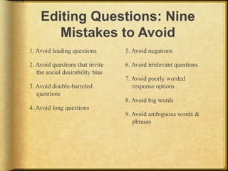 Editing Questions: Nine
       Mistakes to Avoid
1. Avoid leading questions        5. Avoid negations

2. Avoid questions that invite    6. Avoid irrelevant questions
   the social desirability bias
                                  7. Avoid poorly worded
3. Avoid double-barreled             response options
   questions
                                  8. Avoid big words
4. Avoid long questions
                                  9. Avoid ambiguous words &
                                     phrases
 