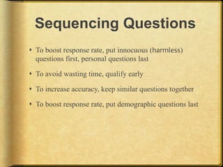 Sequencing Questions
!  To boost response rate, put innocuous (harmless)
   questions first, personal questions last

!  To avoid wasting time, qualify early

!  To increase accuracy, keep similar questions together

!  To boost response rate, put demographic questions last
 