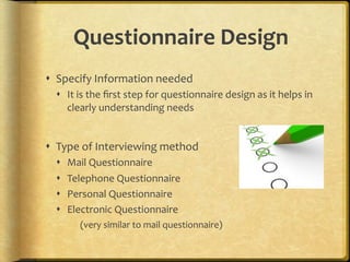 Questionnaire,Design,
!  Specify.Information.needed.
  !  It.is.the.ﬁrst.step.for.questionnaire.design.as.it.helps.in.
      clearly.understanding.needs.
    .

!  Type.of.Interviewing.method.
  !    Mail.Questionnaire.
  !    Telephone.Questionnaire.
  !    Personal.Questionnaire.
  !    Electronic.Questionnaire.
         (very.similar.to.mail.questionnaire).
 