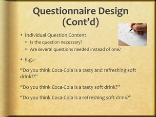 Questionnaire,Design,
             (Cont’d),
!  Individual.Question.Content.
  !  Is.the.question.necessary?.
  !  Are.several.questions.needed.instead.of.one?.

!  E.g.:F.

“Do.you.think.CocaFCola.is.a.tasty.and.refreshing.soft.
drink??”..

“Do.you.think.CocaFCola.is.a.tasty.soft.drink?”.

“Do.you.think.CocaFCola.is.a.refreshing.soft.drink?”..
 