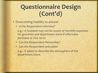 Questionnaire,Design,
           (Cont’d),
!  Overcoming.inability.to.answer.
  !  Is.the.Respondent.informed?.
    e.g.:F.A.husband.may.not.be.aware.of.monthly.expenses.
    for.groceries.and.department.store.if.wife.make.
    purchase.or.vice.versa.
  !  Can.the.Respondent.Remember?.
  !  Can.the.Respondent.articulate?.
    e.g.:F.If.asked.to.describe.the.atmosphere.of.the.
    department.store..
 