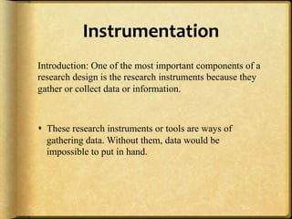 Instrumentation,
Introduction: One of the most important components of a
research design is the research instruments because they
gather or collect data or information.



!  These research instruments or tools are ways of
   gathering data. Without them, data would be
   impossible to put in hand.
 
