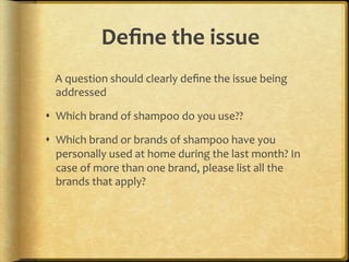Deﬁne,the,issue ,,
....A.question.should.clearly.deﬁne.the.issue.being.
    addressed.

!  Which.brand.of.shampoo.do.you.use??.

!  Which.brand.or.brands.of.shampoo.have.you.
   personally.used.at.home.during.the.last.month?.In.
   case.of.more.than.one.brand,.please.list.all.the.
   brands.that.apply?.
 