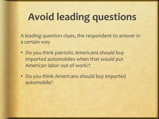 Avoid,leading,questions,
A.leading.question.clues,.the.respondent.to.answer.in.
a.certain.way.

!  Do.you.think.patriotic.Americans.should.buy.
   imported.automobiles.when.that.would.put.
   American.labor.out.of.work??.

!  Do.you.think.Americans.should.buy.imported.
   automobile?.
 