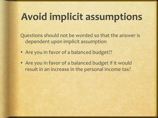 Avoid,implicit,assumptions,
Questions.should.not.be.worded.so.that.the.answer.is.
 dependent.upon.implicit.assumption.

!  Are.you.in.favor.of.a.balanced.budget??.

!  Are.you.in.favor.of.a.balanced.budget.if.it.would.
   result.in.an.increase.in.the.personal.income.tax?.

.

.
 