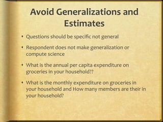 Avoid,Generalizations,and,
          Estimates,
!  Questions.should.be.speciﬁc.not.general.

!  Respondent.does.not.make.generalization.or.
   compute.science.

!  What.is.the.annual.per.capita.expenditure.on.
   groceries.in.your.household??.

!  What.is.the.monthly.expenditure.on.groceries.in.
   your.household.and.How.many.members.are.their.in.
   your.household?.
 
