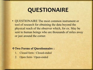QUESTIONAIRE,
!  QUESTIONAIRE The most common instrument or
   tool of research for obtaining the data beyond the
   physical reach of the observer which, for ex. May be
   sent to human beings who are thousands of miles away
   or just around the corner.



" Two Forms of Questionnaire :
  1.  Closed form / Closed-ended
  2.  Open form / Open-ended
 