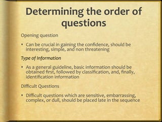 Determining,the,order,of,
        questions,
Opening.question.
!  Can.be.crucial.in.gaining.the.conﬁdence,.should.be.
   interesting,.simple,.and.non.threatening.
Type%of%Information%
!  As.a.general.guideline,.basic.information.should.be.
   obtained.ﬁrst,.followed.by.classiﬁcation,.and,.ﬁnally,.
   identiﬁcation.information.
Diﬃcult.Questions.
!  Diﬃcult.questions.which.are.sensitive,.embarrassing,.
   complex,.or.dull,.should.be.placed.late.in.the.sequence.
 