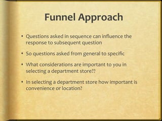 Funnel,Approach,
!  Questions.asked.in.sequence.can.inﬂuence.the.
   response.to.subsequent.question.

!  So.questions.asked.from.general.to.speciﬁc.

!  What.considerations.are.important.to.you.in.
   selecting.a.department.store??.

!  In.selecting.a.department.store.how.important.is.
   convenience.or.location?.
 