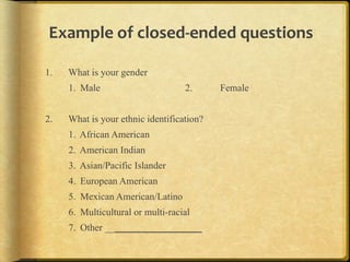 Example,of,closedJended,questions,

1.   What is your gender
     1. Male                       2.      Female


2.   What is your ethnic identification?
     1. African American
     2. American Indian
     3. Asian/Pacific Islander
     4. European American
     5. Mexican American/Latino
     6. Multicultural or multi-racial
     7. Other ____________________
 