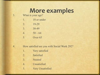 More,examples,
3.   What is your age?
     1.      18 or under
     2.      19-29
     3.      30-49
     4.      50 – 64
     5.      Over 65


4.   How satisfied are you with Social Work 292?
     1.      Very satisfied
     2.      Satisfied
     3.      Neutral
     4.      Unsatisfied
     5.      Very Unsatisfied
 