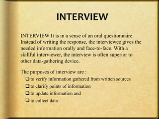INTERVIEW,
INTERVIEW It is in a sense of an oral questionnaire.
Instead of writing the response, the interviewee gives the
needed information orally and face-to-face. With a
skillful interviewer, the interview is often superior to
other data-gathering device.

The purposes of interview are :
  $ to verify information gathered from written sources
  $ to clarify points of information
  $ to update information and
  $ to collect data
 