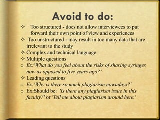 Avoid to do:
#  Too structured - does not allow interviewees to put
     forward their own point of view and experiences
#  Too unstructured - may result in too many data that are
   irrelevant to the study
# Complex and technical language
# Multiple questions
o  Ex:'What do you feel about the risks of sharing syringes
   now as opposed to five years ago?‘
# Leading questions
o  Ex:'Why is there so much plagiarism nowadays?'
o  Ex:Should be: 'Is there any plagiarism issue in this
   faculty?' or 'Tell me about plagiarism around here.'
 