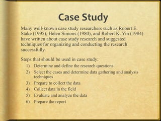Case,Study,
Many well-known case study researchers such as Robert E.
Stake (1995), Helen Simons (1980), and Robert K. Yin (1984)
have written about case study research and suggested
techniques for organizing and conducting the research
successfully.
Steps that should be used in case study:
    1)  Determine and define the research questions
    2)  Select the cases and determine data gathering and analysis
        techniques
    3)  Prepare to collect the data
    4)  Collect data in the field
    5)  Evaluate and analyze the data
    6)  Prepare the report

.
 