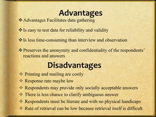 Advantages,
" Advantages Facilitates data gathering

" Is easy to test data for reliability and validity

" Is less time-consuming than interview and observation

" Preserves the anonymity and confidentiality of the respondents’
  reactions and answers

                Disadvantages,
#  Printing and mailing are costly
#  Response rate maybe low
#  Respondents may provide only socially acceptable answers
#  There is less chance to clarify ambiguous answer
#  Respondents must be literate and with no physical handicaps
#  Rate of retrieval can be low because retrieval itself is difficult
 