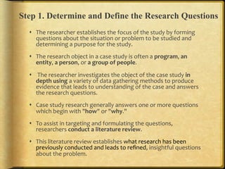 Step 1. Determine and Define the Research Questions
  !  The.researcher.establishes.the.focus.of.the.study.by.forming.
     questions.about.the.situation.or.problem.to.be.studied.and.
     determining.a.purpose.for.the.study..
  !  The.research.object.in.a.case.study.is.often.a.program,.an,
     entity,.a,person,.or.a,group,of,people...

  !  .The.researcher.investigates.the.object.of.the.case.study.in,
     depth,using.a.variety.of.data.gathering.methods.to.produce.
     evidence.that.leads.to.understanding.of.the.case.and.answers.
     the.research.questions...
  !  Case.study.research.generally.answers.one.or.more.questions.
     which.begin.with."how".or."why."..
  !  To.assist.in.targeting.and.formulating.the.questions,.
     researchers.conduct,a,literature,review...
  !  This.literature.review.establishes.what.research.has.been.
     previously.conducted.and.leads.to.reﬁned,.insightful.questions.
     about.the.problem...
 