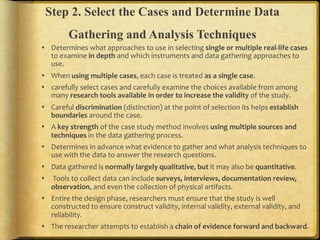 Step 2. Select the Cases and Determine Data
         Gathering and Analysis Techniques
!  Determines.what.approaches.to.use.in.selecting.single,or,multiple,realJlife,cases.
   to.examine.in,depth,and.which.instruments.and.data.gathering.approaches.to.
   use...
!  When.using,multiple,cases,.each.case.is.treated.as,a,single,case...
!  carefully.select.cases.and.carefully.examine.the.choices.available.from.among.
   many.research,tools,available,in,order,to,increase,the,validity,of.the.study...
!  Careful.discrimination.(distinction).at.the.point.of.selection.its.helps.establish,
   boundaries,around.the.case...
!  A.key,strength,of.the.case.study.method.involves.using,multiple,sources,and,
   techniques,in.the.data.gathering.process...
!  Determines.in.advance.what.evidence.to.gather.and.what.analysis.techniques.to.
   use.with.the.data.to.answer.the.research.questions...
!  Data.gathered.is.normally,largely,qualitative,.but.it.may.also.be.quantitative..
!  .Tools.to.collect.data.can.include.surveys,,interviews,,documentation,review,,
   observation,.and.even.the.collection.of.physical.artifacts...
!  Entire.the.design.phase,.researchers.must.ensure.that.the.study.is.well.
   constructed.to.ensure.construct.validity,.internal.validity,.external.validity,.and.
   reliability...
!  The.researcher.attempts.to.establish.a.chain,of,evidence,forward,and,backward...
 