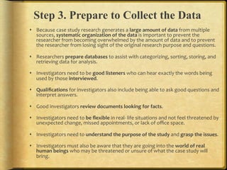 Step 3. Prepare to Collect the Data
!  Because.case.study.research.generates.a.large,amount,of,data.from.multiple.
   sources,.systematic,organization,of,the,data,is.important.to.prevent.the.
   researcher.from.becoming.overwhelmed.by.the.amount.of.data.and.to.prevent.
   the.researcher.from.losing.sight.of.the.original.research.purpose.and.questions..

!  Researchers.prepare,databases,to.assist.with.categorizing,.sorting,.storing,.and.
   retrieving.data.for.analysis...

!  Investigators.need.to.be.good,listeners,who.can.hear.exactly.the.words.being.
   used.by.those.interviewed...

!  Qualiﬁcations.for.investigators.also.include.being.able.to.ask.good.questions.and.
   interpret.answers...

!  Good.investigators.review,documents,looking,for,facts...

!  Investigators.need.to.be,ﬂexible,in.realF.life.situations.and.not.feel.threatened.by.
   unexpected.change,.missed.appointments,.or.lack.of.oﬃce.space...

!  Investigators.need.to.understand,the,purpose,of,the,study,and.grasp,the,issues...

!  Investigators.must.also.be.aware.that.they.are.going.into.the.world,of,real,
   human,beings,who.may.be.threatened.or.unsure.of.what.the.case.study.will.
   bring...
 