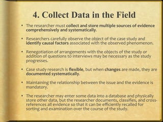4. Collect Data in the Field
!  The.researcher.must.collect,and,store,multiple,sources,of,evidence,
   comprehensively,and,systematically..
!  Researchers.carefully.observe.the.object.of.the.case.study.and.
   identify,causal,factors,associated.with.the.observed.phenomenon...
!  Renegotiation.of.arrangements.with.the.objects.of.the.study.or.
   addition.of.questions.to.interviews.may.be.necessary.as.the.study.
   progresses...
!  Case.study.research.is.ﬂexible,.but.when.changes.are.made,.they.are.
   documented,systematically...
!  Maintaining.the.relationship.between.the.issue.and.the.evidence.is.
   mandatory...
!  The.researcher.may.enter.some.data.into.a.database.and.physically.
   store.other.data,.but.the.researcher.documents,.classiﬁes,.and.crossF
   references.all.evidence.so.that.it.can.be.eﬃciently.recalled.for.
   sorting.and.examination.over.the.course.of.the.study...
 