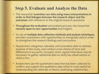 Step 5. Evaluate and Analyze the Data
!  The.researcher.examines,raw,data,using,many,interpretations,in,
   order,to,ﬁnd,linkages,between,the,research,object,and,the,
   outcomes,with.reference.to.the.original.research.questions...

!  Throughout,the,evaluation,and.analysis.process,.the.researcher.
   remains,open,to,new,opportunities,and.insights...

!  Its.use.of.multiple,data,collection,methods,and,analysis,techniques,.
   provides.researchers.with.opportunities.to.triangulate.data.in.order.
   to.strengthen.the.research.ﬁndings.and.conclusions...

!  Researchers.categorize,.tabulate,.and.recombine.data.to.address.
   purpose.of.the.study,.and.conduct.crossFchecks.of.facts.and.
   diﬀerences.in.accounts..Focused,.short,.repeat.interviews.may.be.
   necessary.to.gather.additional.data.to.verify.key.observations.or.
   check.a.fact...

!  Researchers.use.the.quantitative.data.that.has.been.collected.to.
   conﬁrm.and.support.the.qualitative.data.which.is.most.useful.for.
   understanding.the.rationale.or.theory.underlying.relationships...
 
