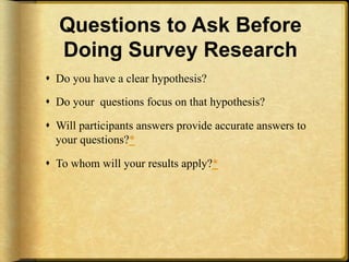 Questions to Ask Before
   Doing Survey Research
!  Do you have a clear hypothesis?

!  Do your questions focus on that hypothesis?

!  Will participants answers provide accurate answers to
   your questions?*

!  To whom will your results apply?*
 