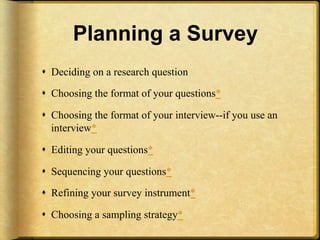 Planning a Survey
!  Deciding on a research question

!  Choosing the format of your questions*

!  Choosing the format of your interview--if you use an
   interview*

!  Editing your questions*

!  Sequencing your questions*

!  Refining your survey instrument*

!  Choosing a sampling strategy*
 