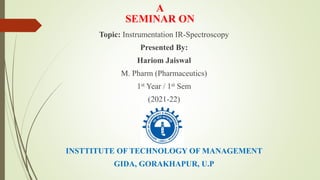 A
SEMINAR ON
Topic: Instrumentation IR-Spectroscopy
Presented By:
Hariom Jaiswal
M. Pharm (Pharmaceutics)
1st Year / 1st Sem
(2021-22)
INSTTITUTE OF TECHNOLOGY OF MANAGEMENT
GIDA, GORAKHAPUR, U.P
 
