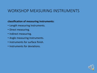 WORKSHOP MEASURING INSTRUMENTS
classification of measuring instruments:
• Length measuring Instruments.
• Direct measuring.
• Indirect measuring.
• Angle measuring Instruments.
• Instruments for surface finish.
• Instruments for deviations.
 