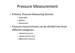Pressure Measurement
• Primary Pressure Measuring Devices:
– Diaphragm
– Bellows
– Manometer
• Pressure measurements can be divided into three
different categories:
– absolute pressure
– gauge pressure and
– differential pressure
 