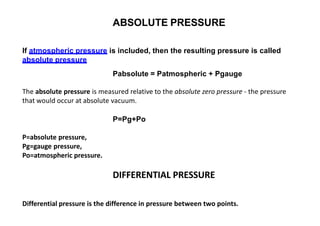 ABSOLUTE PRESSURE
If atmospheric pressure is included, then the resulting pressure is called
absolute pressure
Pabsolute = Patmospheric + Pgauge
The absolute pressure is measured relative to the absolute zero pressure ‐ the pressure
that would occur at absolute vacuum.
P=Pg+Po
P=absolute pressure,
Pg=gauge pressure,
Po=atmospheric pressure.
DIFFERENTIAL PRESSURE
Differential pressure is the difference in pressure between two points.
 