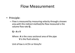 Flow Measurement
• Principle:
– Flow is measured by measuring velocity through a known
area.with this indirect method,the flow measured is the
volume flow rate Q .
Q = A x V
Where A is the cross sectional area of the pipe
V is the fluid velocity
Unit of low is m3/hr or litres/hr
 