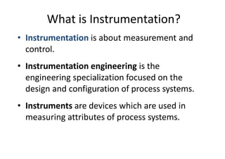 What is Instrumentation?
• Instrumentation is about measurement and
control.
• Instrumentation engineering is the
engineering specialization focused on the
design and configuration of process systems.
• Instruments are devices which are used in
measuring attributes of process systems.
 