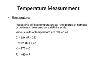 Temperature Measurement
• Temperature:
– Webster’s defines temperature as “the degree of hotness
or coldness measured on a definite scale.
Various units of temperature are related as
C = 5/9 (F – 32)
F = 9/5 (C ) + 32
K = 273 + C
R = 460 + F
 