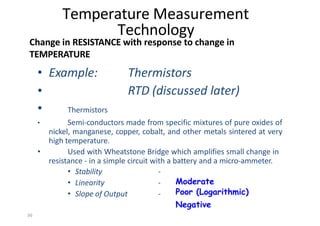 36
• Example: Thermistors
RTD (discussed later)
•
•
• Thermistors
• Semi‐conductors made from specific mixtures of pure oxides of
nickel, manganese, copper, cobalt, and other metals sintered at very
high temperature.
Used with Wheatstone Bridge which amplifies small change in
resistance ‐ in a simple circuit with a battery and a micro‐ammeter.
• Stability
• Linearity
• Slope of Output
‐
‐
‐
Temperature Measurement
Technology
Change in RESISTANCE with response to change in
TEMPERATURE
Moderate
Poor (Logarithmic)
Negative
 