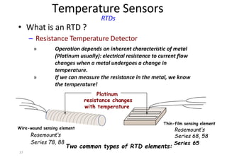 37
Temperature Sensors
RTDs
• What is an RTD ?
– Resistance Temperature Detector
resistance changes
with temperature
Rosemount’s
Series 78, 88
Two common types of RTD elements:
Series 65
Series 68, 58
Wire-wound sensing element
Thin-film sensing element
Rosemount’s
Operation depends on inherent characteristic of metal
(Platinum usually): electrical resistance to current flow
changes when a metal undergoes a change in
temperature.
If we can measure the resistance in the metal, we know
the temperature!
Platinum
»
»
 