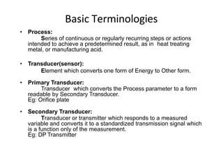 Basic Terminologies
• Process:
Series of continuous or regularly recurring steps or actions
intended to achieve a predetermined result, as in heat treating
metal, or manufacturing acid.
• Transducer(sensor):
Element which converts one form of Energy to Other form.
• Primary Transducer:
Transducer which converts the Process parameter to a form
readable by Secondary Transducer.
Eg: Orifice plate
• Secondary Transducer:
Transducer or transmitter which responds to a measured
variable and converts it to a standardized transmission signal which
is a function only of the measurement.
Eg: DP Transmitter
 