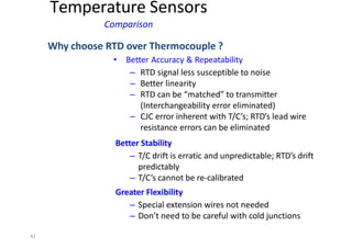 42
Temperature Sensors
Comparison
Why choose RTD over Thermocouple ?
• Better Accuracy & Repeatability
– RTD signal less susceptible to noise
– Better linearity
– RTD can be “matched” to transmitter
(Interchangeability error eliminated)
– CJC error inherent with T/C’s; RTD’s lead wire
resistance errors can be eliminated
Better Stability
– T/C drift is erratic and unpredictable; RTD’s drift
predictably
– T/C’s cannot be re‐calibrated
Greater Flexibility
– Special extension wires not needed
– Don’t need to be careful with cold junctions
 