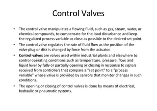 Control Valves
• The control valve manipulates a flowing fluid, such as gas, steam, water, or
chemical compounds, to compensate for the load disturbance and keep
the regulated process variable as close as possible to the desired set point.
• The control valve regulates the rate of fluid flow as the position of the
valve plug or disk is changed by force from the actuator.
• Control valves are valves used within industrial plants and elsewhere to
control operating conditions such as temperature, pressure ,flow, and
liquid level by fully or partially opening or closing in response to signals
received from controllers that compare a "set point" to a "process
variable" whose value is provided by sensors that monitor changes in such
conditions.
• The opening or closing of control valves is done by means of electrical,
hydraulic or pneumatic systems.
 