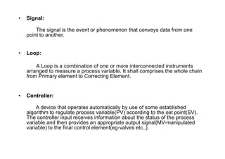 • Signal:
The signal is the event or phenomenon that conveys data from one
point to another.
• Loop:
A Loop is a combination of one or more interconnected instruments
arranged to measure a process variable. It shall comprises the whole chain
from Primary element to Correcting Element.
• Controller:
A device that operates automatically by use of some established
algorithm to regulate process variable(PV) according to the set point(SV).
The controller input receives information about the status of the process
variable and then provides an appropriate output signal(MV-manipulated
variable) to the final control element(eg-valves etc.,).
 