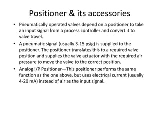 Positioner & its accessories
• Pneumatically operated valves depend on a positioner to take
an input signal from a process controller and convert it to
valve travel.
• A pneumatic signal (usually 3‐15 psig) is supplied to the
positioner. The positioner translates this to a required valve
position and supplies the valve actuator with the required air
pressure to move the valve to the correct position.
• Analog I/P Positioner—This positioner performs the same
function as the one above, but uses electrical current (usually
4‐20 mA) instead of air as the input signal.
 